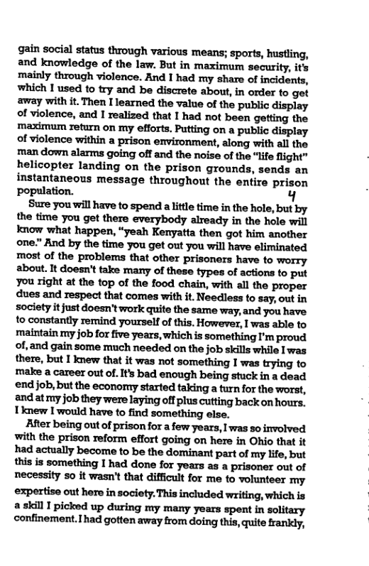 gain social status through various means; sports, hustling, and knowledge of the law. But in maximum security, it’s ‘mainly through violence. And I had my share of incidents, whic\!lmdh’rynldbediumabmn‘inoﬂmlogﬁ away with it. Then I learned the value of the public display of violence, and I realized that I had not been getting the maximum return on my efforts. Putting on a public display of violence within a prison environment, along with all the man down alarms going off and the noise of the “life flight” helicopter landing on the prison grounds, sends an instantaneous message throughout the entire prison Ppopulation. Y  Sure you will have to spend a little time in the hole, but by the time you get there everybody already in the hole will know what happen, “yeah Kenyatta then got him another m."ﬂnﬂbyﬂ\eﬁnuyvuge«ommwﬂlhavaeﬂmhuled most of the problems that other prisoners have to worry about. It doesn’t take many of these types of actions to put mﬁqhtnmmpofu‘eloodchlin,vﬁﬂ\dlthempu dues and respect that comes with it. Needless to say, out in society it just doesn’t work quite the same way, and you have to constantly remind yourself of this. However, I was able to maintain my job for five years, which is something I’m proud of, and gain some much needed on the job skills while  was there, but I knew that it was not something I was trying to make a career out of. Its bad enough being stuck in a dead ‘end job, but the economy started taking a turn for the worst, and at my job they were laying off plus cutting back on hours. Ihlewlwo\uldhm‘oﬁndmnmhinqahe.  After being out of prison for a few years, I was so involved with the prison reform effort going on here in Ohio that it hldlmﬂﬂyb.wn-hbethudomhumplﬂolmﬁfe,b\n !l\iuislvmﬂhinglhddml‘wxyemunpﬁmo’ulo{ necessity o it wasn’t that difficult for me to volunteer my expertise out here in society. This included writing, which is a skill I picked up during my many years spent in solitary confinement.had gotten away from doing this, quite frankly, 